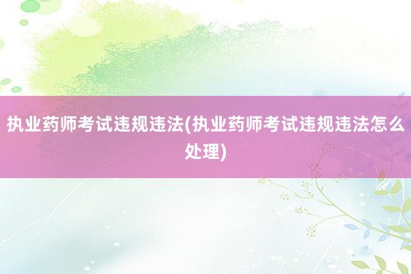 执业药师考试违规违法(执业药师考试违规违法怎么处理)