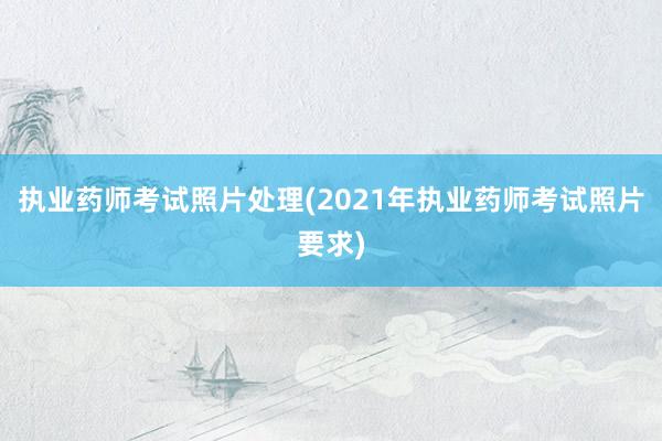执业药师考试照片处理(2021年执业药师考试照片要求)