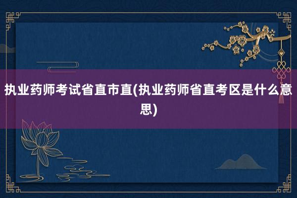 执业药师考试省直市直(执业药师省直考区是什么意思)