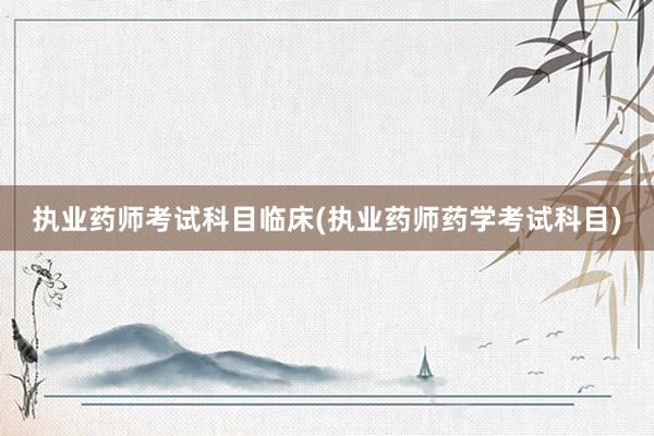 执业药师考试科目临床(执业药师药学考试科