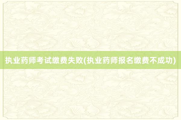 执业药师考试缴费失败(执业药师报名缴费不成功)