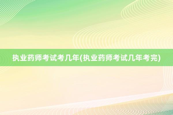 执业药师考试考几年(执业药师考试几年考完)