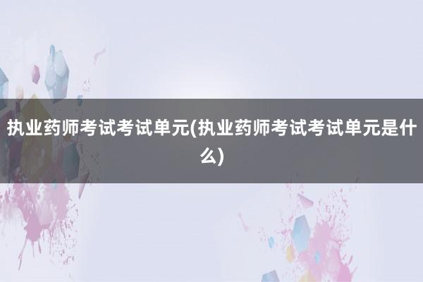 执业药师考试考试单元(执业药师考试考试单元是什么)