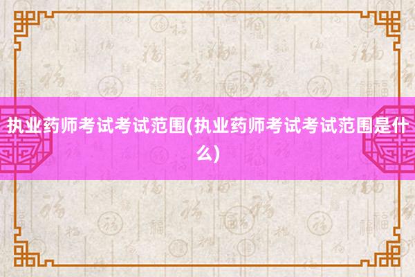 执业药师考试考试范围(执业药师考试考试范围是什么)