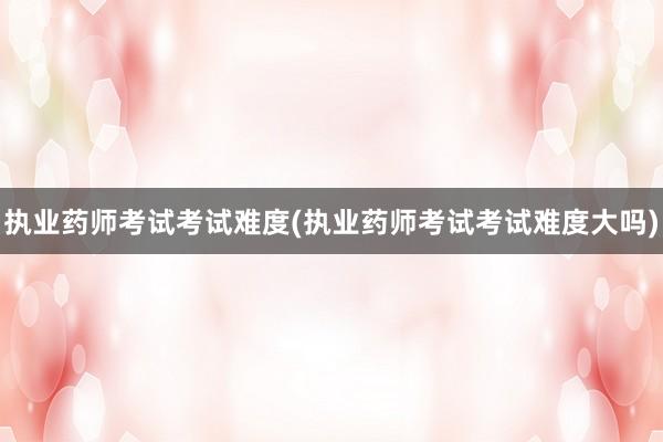 执业药师考试考试难度(执业药师考试考试难度大吗)