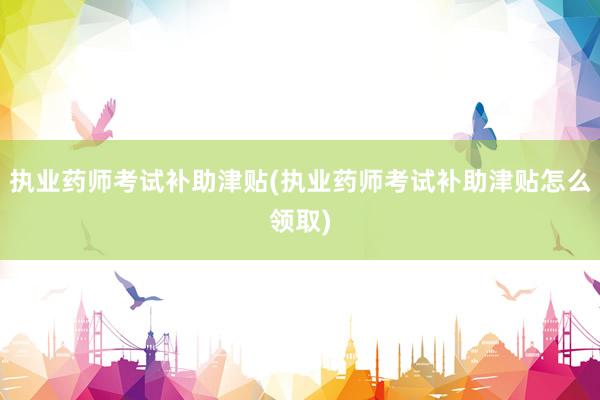执业药师考试补助津贴(执业药师考试补助津贴怎么领取)