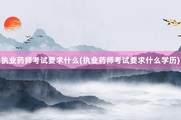 执业药师考试要求什么(执业药师考试要求什么学历)