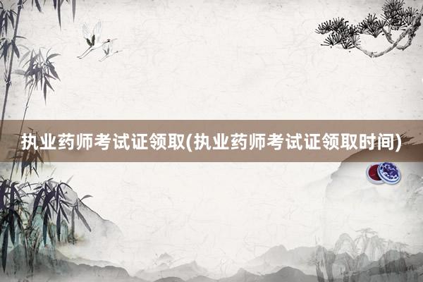 执业药师考试证领取(执业药师考试证领取时间)