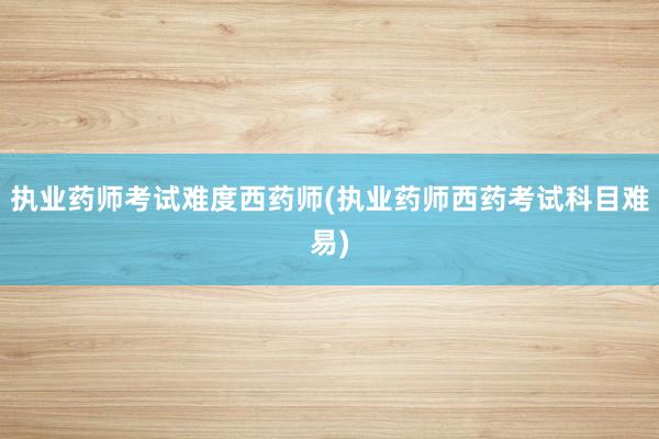 执业药师考试难度西药师(执业药师西药考试科目难易)