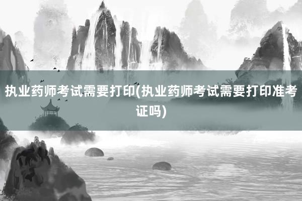 执业药师考试需要打印(执业药师考试需要打印准考证吗)