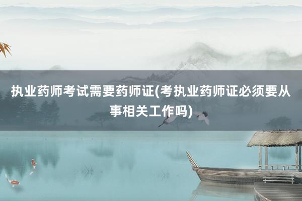 执业药师考试需要药师证(考执业药师证必须要从事相关工作吗)