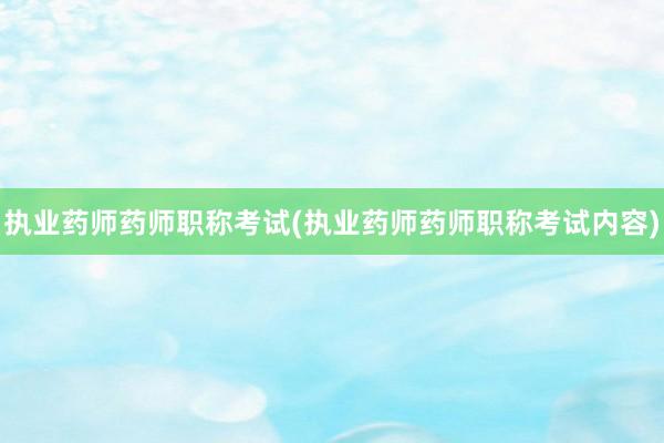 执业药师药师职称考试(执业药师药师职称考试内容)