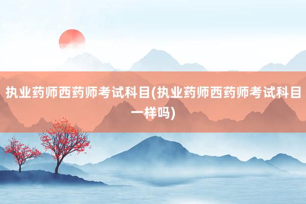 执业药师西药师考试科目(执业药师西药师考试科目一样吗)