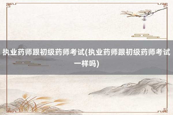 执业药师跟初级药师考试(执业药师跟初级药师考试一样吗)