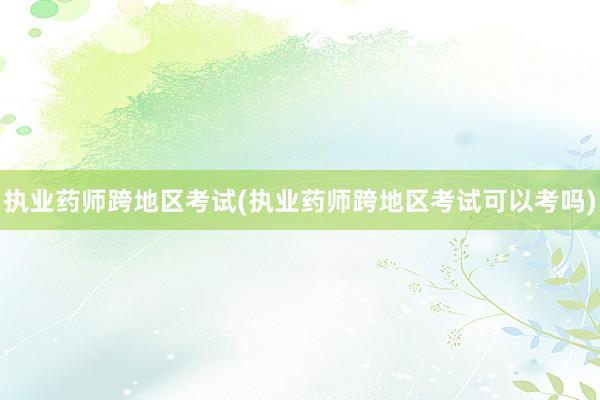 执业药师跨地区考试(执业药师跨地区考试可以考吗)
