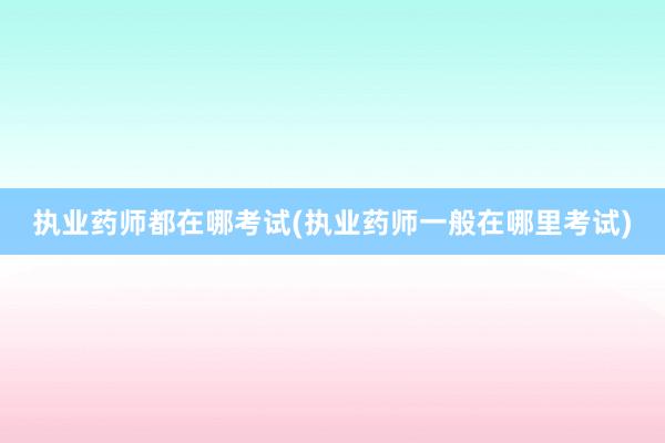 执业药师都在哪考试(执业药师一般在哪里考试)