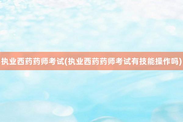 执业西药药师考试(执业西药药师考试有技能操作吗)