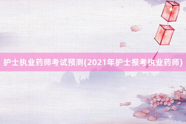 护士执业药师考试预测(2021年护士报考执业药师)