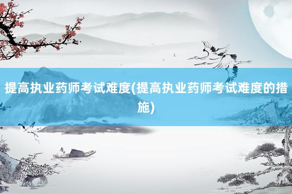 提高执业药师考试难度(提高执业药师考试难度的措施)