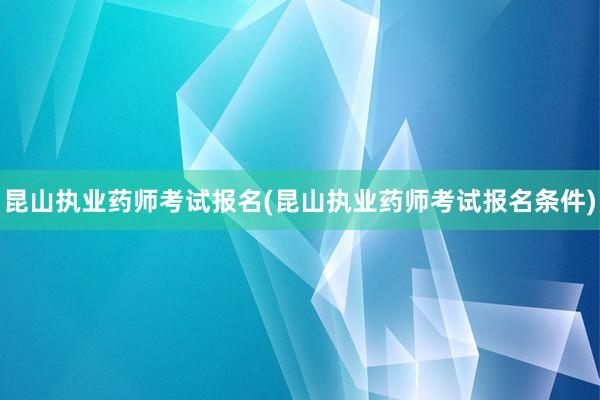 昆山执业药师考试报名(昆山执业药师考试报名条件)