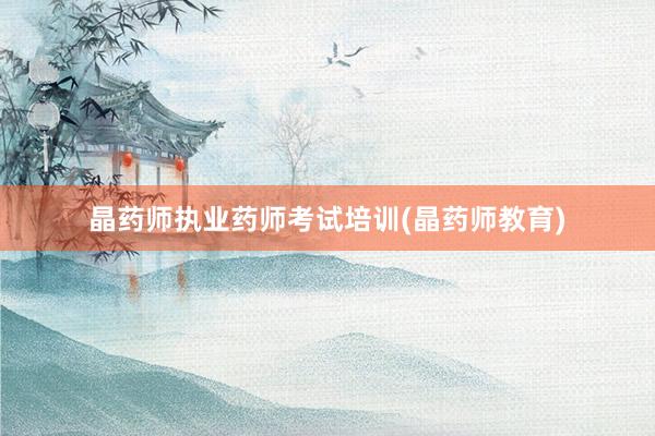 晶药师执业药师考试培训(晶药师教育)