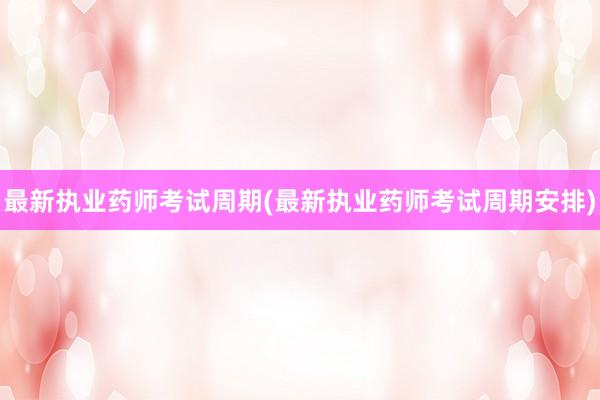 最新执业药师考试周期(最新执业药师考试周期安排)