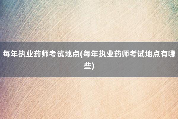 每年执业药师考试地点(每年执业药师考试地点有哪些)