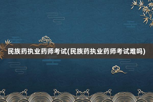 民族药执业药师考试(民族药执业药师考试难吗)