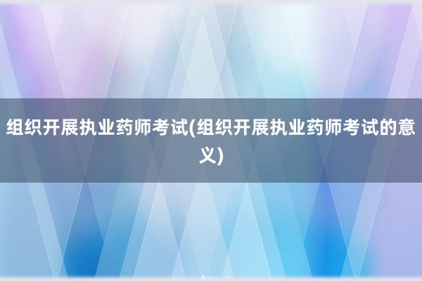 组织开展执业药师考试(组织开展执业药师考试的意义)