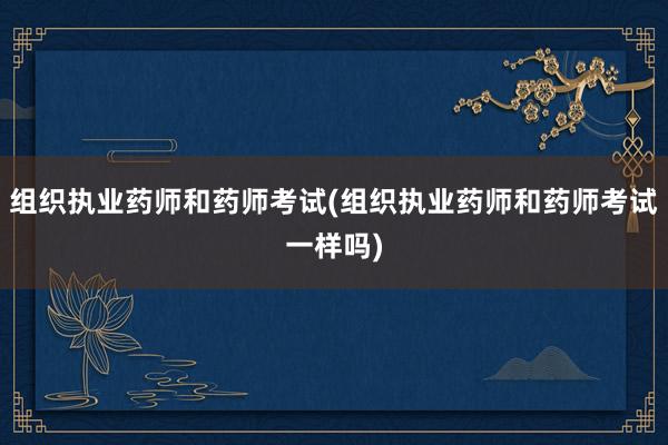 组织执业药师和药师考试(组织执业药师和药师考试一样吗)