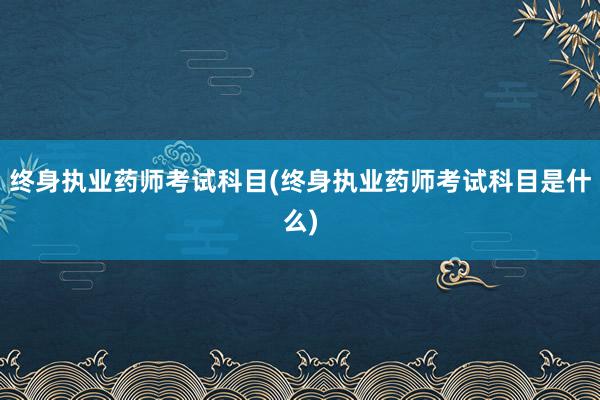 终身执业药师考试科目(终身执业药师考试科目是什么)