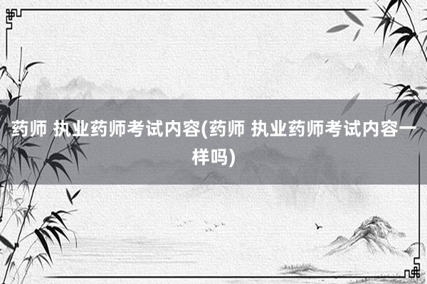 药师 执业药师考试内容(药师 执业药师考试内容一样吗)