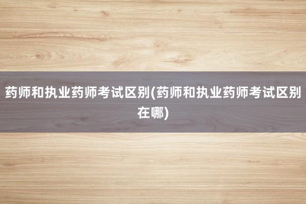 药师和执业药师考试区别(药师和执业药师考试区别在哪)