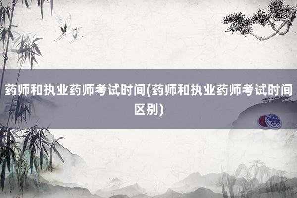 药师和执业药师考试时间(药师和执业药师考试时间区别)