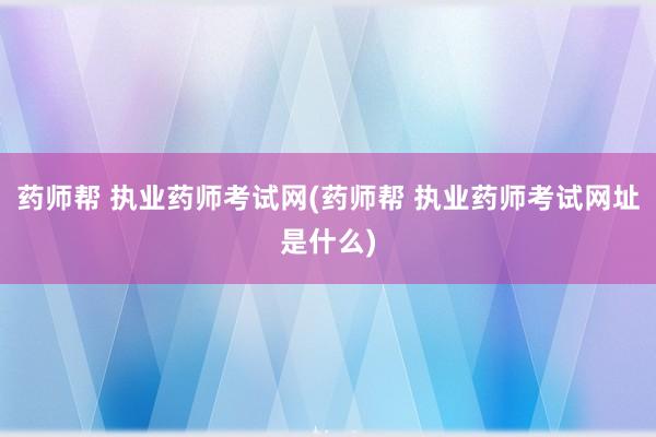 药师帮 执业药师考试网(药师帮 执业药师考试网址是什么)