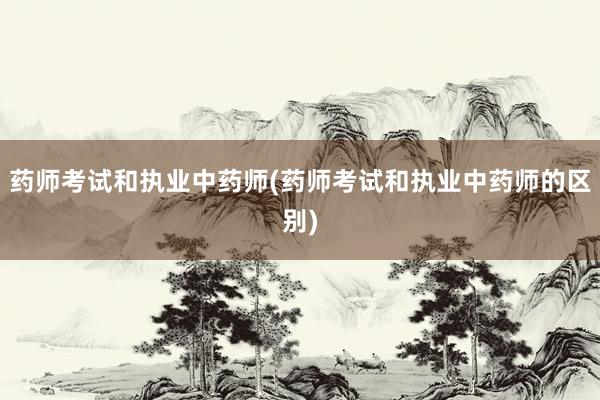 药师考试和执业中药师(药师考试和执业中药师的区别)
