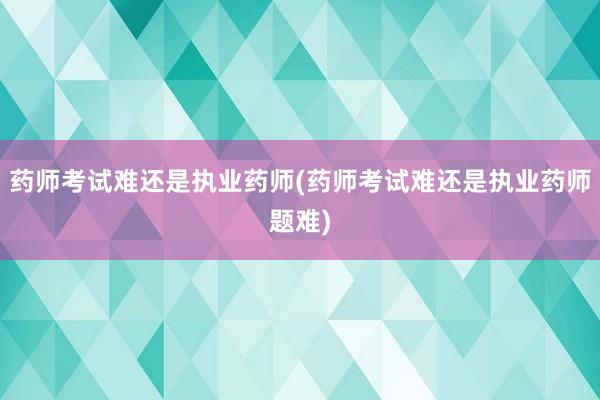 药师考试难还是执业药师(药师考试难还是执业药师题难)