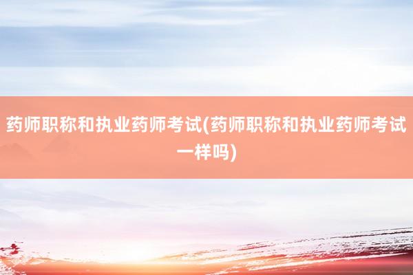 药师职称和执业药师考试(药师职称和执业药师考试一样吗)