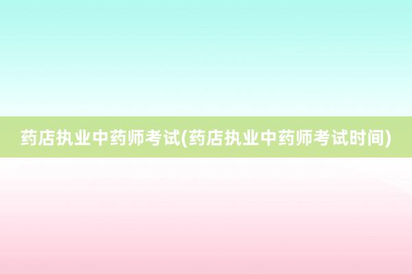 药店执业中药师考试(药店执业中药师考试时间)