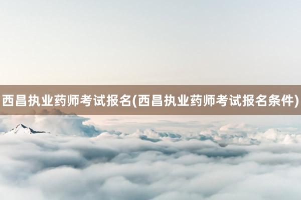西昌执业药师考试报名(西昌执业药师考试报名条件)
