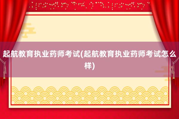 起航教育执业药师考试(起航教育执业药师考试怎么样)