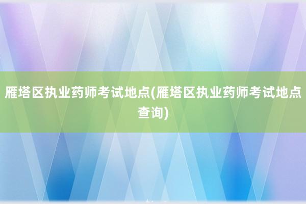 雁塔区执业药师考试地点(雁塔区执业药师考试地点查询)