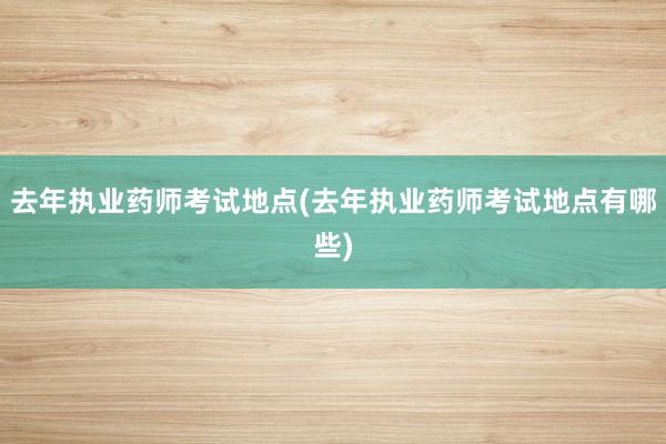去年执业药师考试地点(去年执业药师考试地点有哪些)