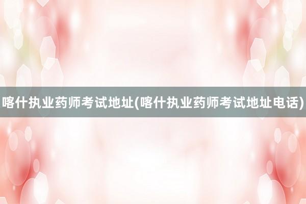 喀什执业药师考试地址(喀什执业药师考试地址电话)