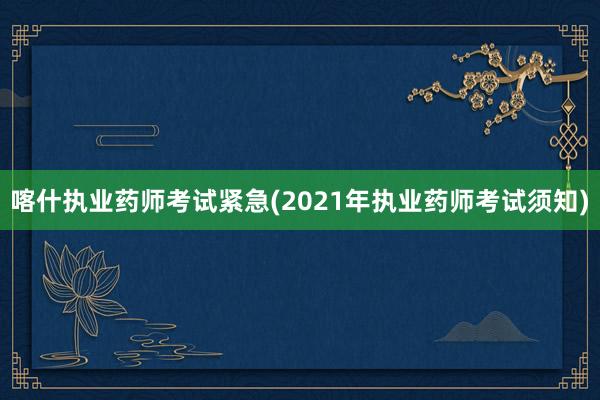 喀什执业药师考试紧急(2021年执业药师考试须知)