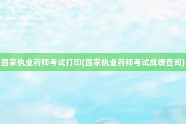 国家执业药师考试打印(国家执业药师考试成绩查询)