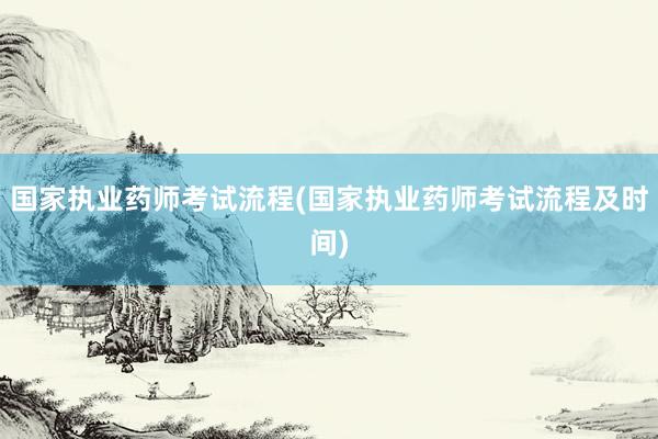 国家执业药师考试流程(国家执业药师考试流程及时间)