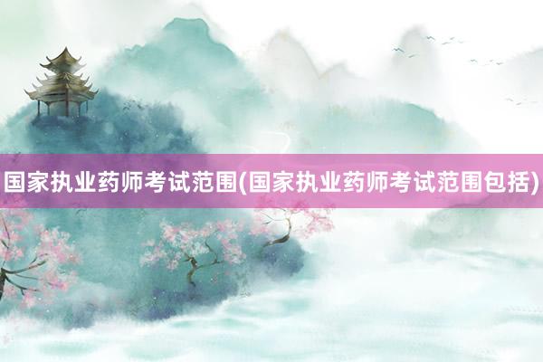 国家执业药师考试范围(国家执业药师考试范围包括)