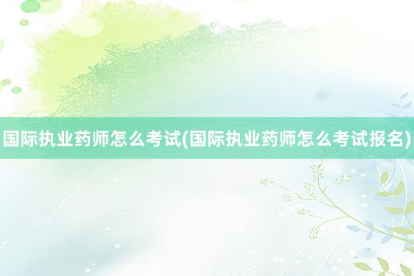 国际执业药师怎么考试(国际执业药师怎么考
