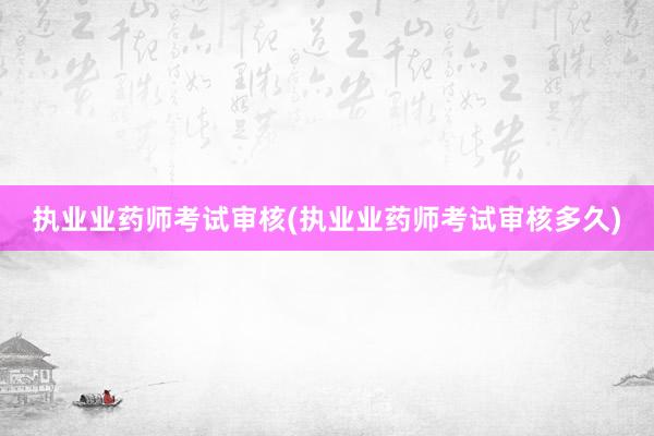 执业业药师考试审核(执业业药师考试审核多久)